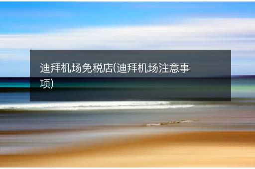迪拜机场免税店(迪拜机场注意事项)