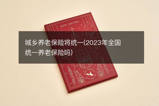 城乡养老保险将统一(2023年全国统一养老保险吗)
