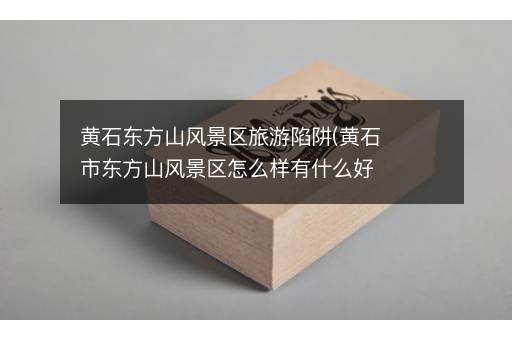 黄石东方山风景区旅游陷阱(黄石市东方山风景区怎么样有什么好玩的地方)