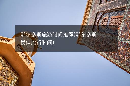 鄂尔多斯旅游时间推荐(鄂尔多斯最佳旅行时间)